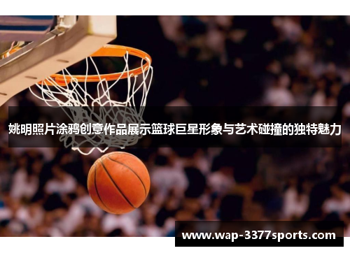 姚明照片涂鸦创意作品展示篮球巨星形象与艺术碰撞的独特魅力